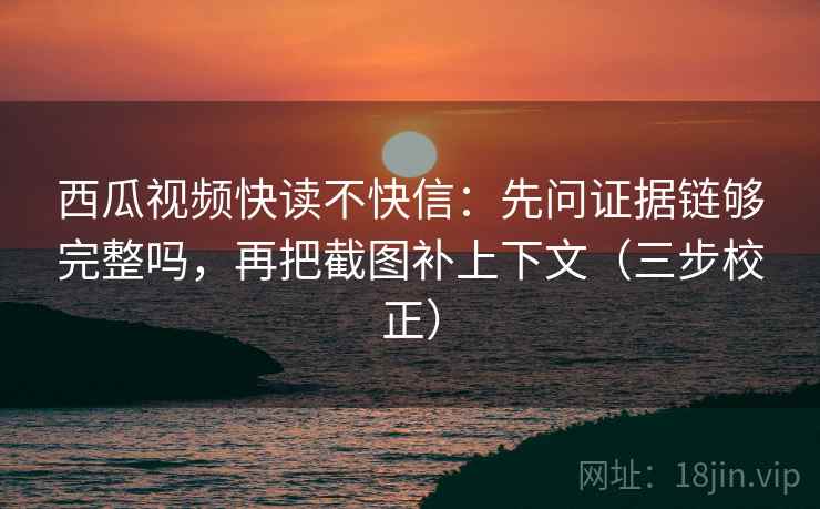 西瓜视频快读不快信：先问证据链够完整吗，再把截图补上下文（三步校正）