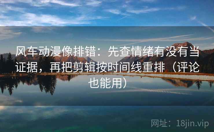 风车动漫像排错：先查情绪有没有当证据，再把剪辑按时间线重排（评论也能用）