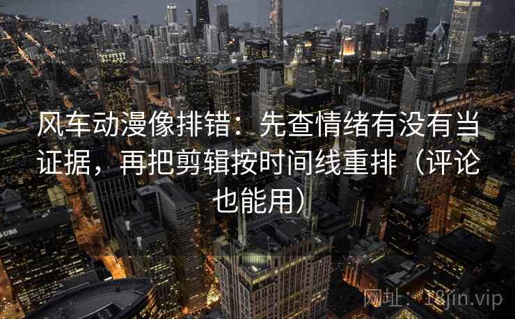 风车动漫像排错：先查情绪有没有当证据，再把剪辑按时间线重排（评论也能用）