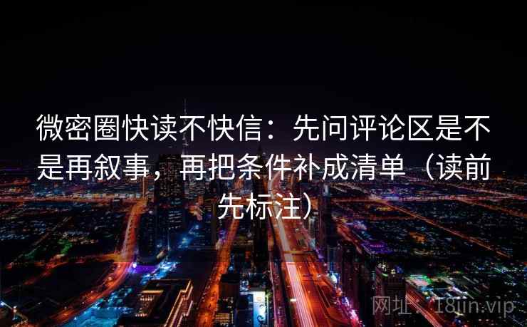 微密圈快读不快信：先问评论区是不是再叙事，再把条件补成清单（读前先标注）