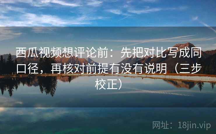 西瓜视频想评论前：先把对比写成同口径，再核对前提有没有说明（三步校正）