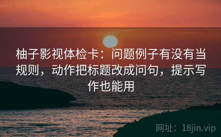 柚子影视体检卡：问题例子有没有当规则，动作把标题改成问句，提示写作也能用