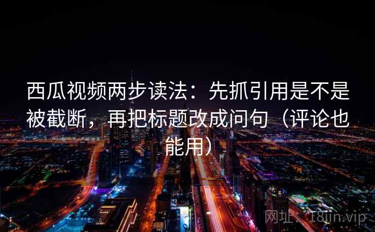 西瓜视频两步读法：先抓引用是不是被截断，再把标题改成问句（评论也能用）