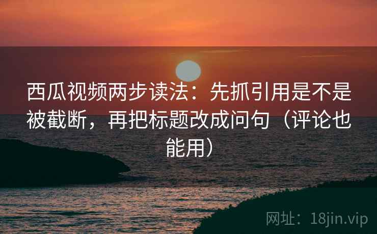 西瓜视频两步读法：先抓引用是不是被截断，再把标题改成问句（评论也能用）