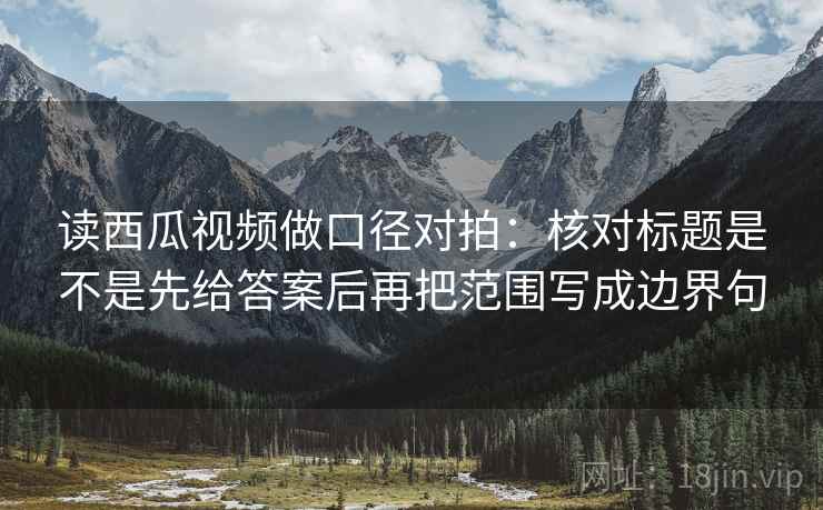 读西瓜视频做口径对拍：核对标题是不是先给答案后再把范围写成边界句