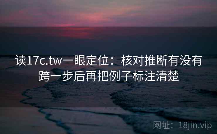读17c.tw一眼定位：核对推断有没有跨一步后再把例子标注清楚