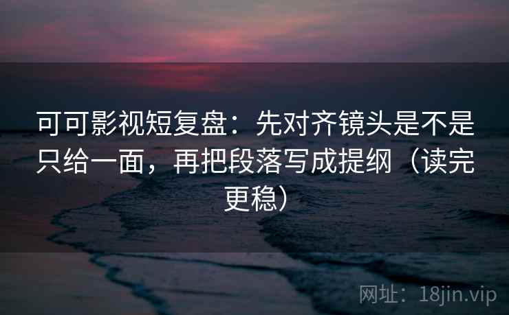 可可影视短复盘：先对齐镜头是不是只给一面，再把段落写成提纲（读完更稳）
