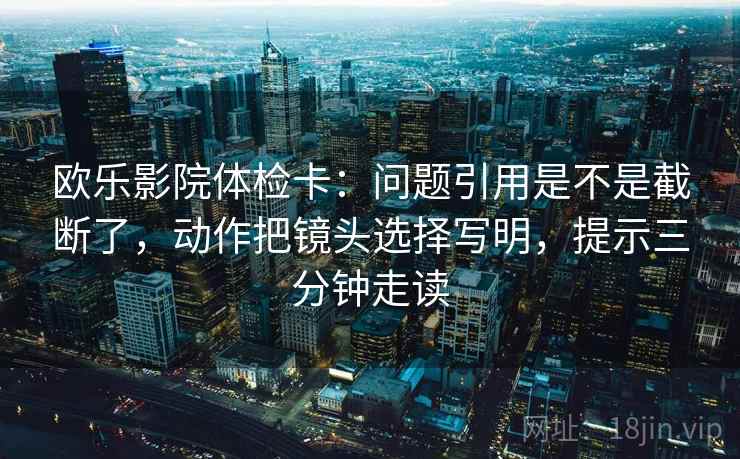 欧乐影院体检卡：问题引用是不是截断了，动作把镜头选择写明，提示三分钟走读
