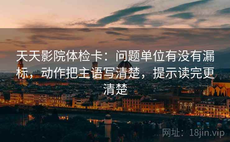 天天影院体检卡：问题单位有没有漏标，动作把主语写清楚，提示读完更清楚