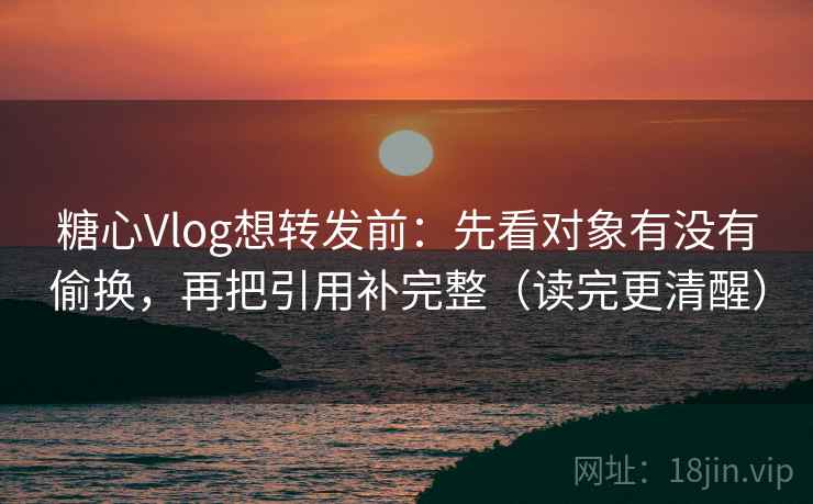 糖心Vlog想转发前：先看对象有没有偷换，再把引用补完整（读完更清醒）