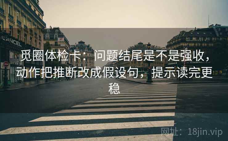 觅圈体检卡：问题结尾是不是强收，动作把推断改成假设句，提示读完更稳
