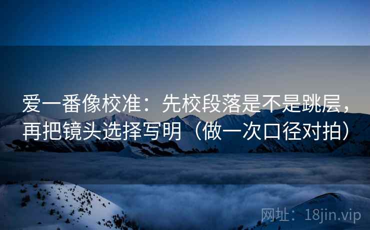 爱一番像校准：先校段落是不是跳层，再把镜头选择写明（做一次口径对拍）