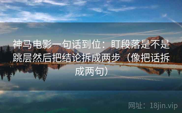 神马电影一句话到位：盯段落是不是跳层然后把结论拆成两步（像把话拆成两句）