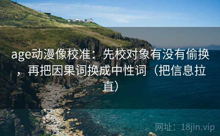 age动漫像校准：先校对象有没有偷换，再把因果词换成中性词（把信息拉直）