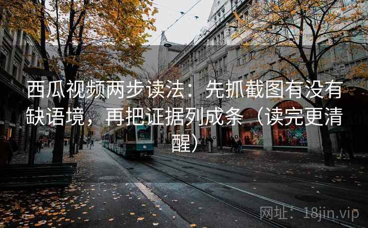 西瓜视频两步读法：先抓截图有没有缺语境，再把证据列成条（读完更清醒）