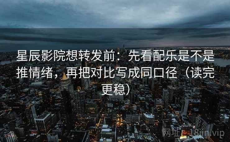 星辰影院想转发前：先看配乐是不是推情绪，再把对比写成同口径（读完更稳）