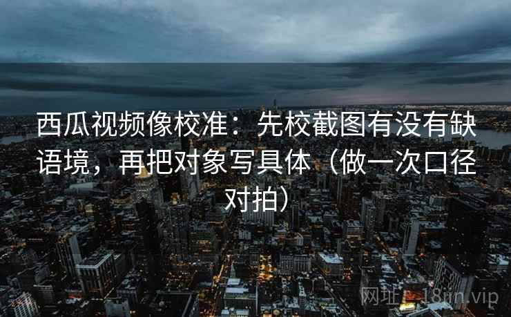 西瓜视频像校准：先校截图有没有缺语境，再把对象写具体（做一次口径对拍）