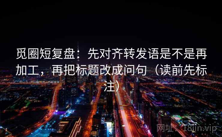 觅圈短复盘：先对齐转发语是不是再加工，再把标题改成问句（读前先标注）