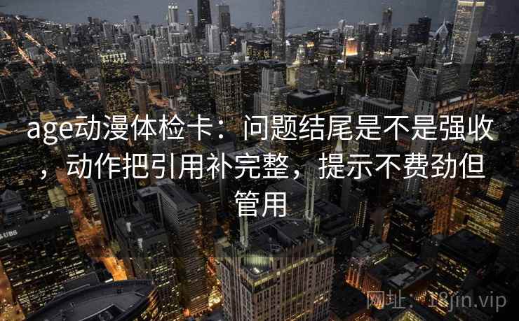 age动漫体检卡：问题结尾是不是强收，动作把引用补完整，提示不费劲但管用