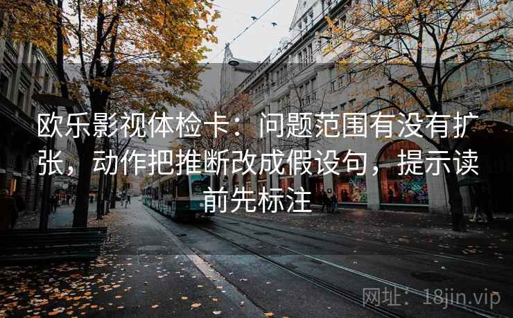 欧乐影视体检卡：问题范围有没有扩张，动作把推断改成假设句，提示读前先标注