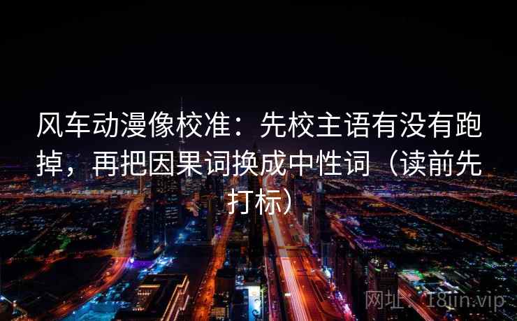 风车动漫像校准：先校主语有没有跑掉，再把因果词换成中性词（读前先打标）